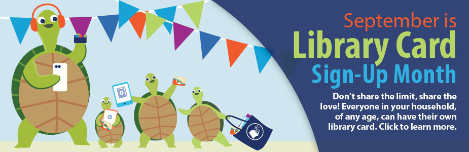 September is  Library Card Sign-Up Month Don’t share the limit, share the love! Everyone in your household, of any age, can have their own library card. Click to learn more.